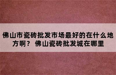 佛山市瓷砖批发市场最好的在什么地方啊？ 佛山瓷砖批发城在哪里